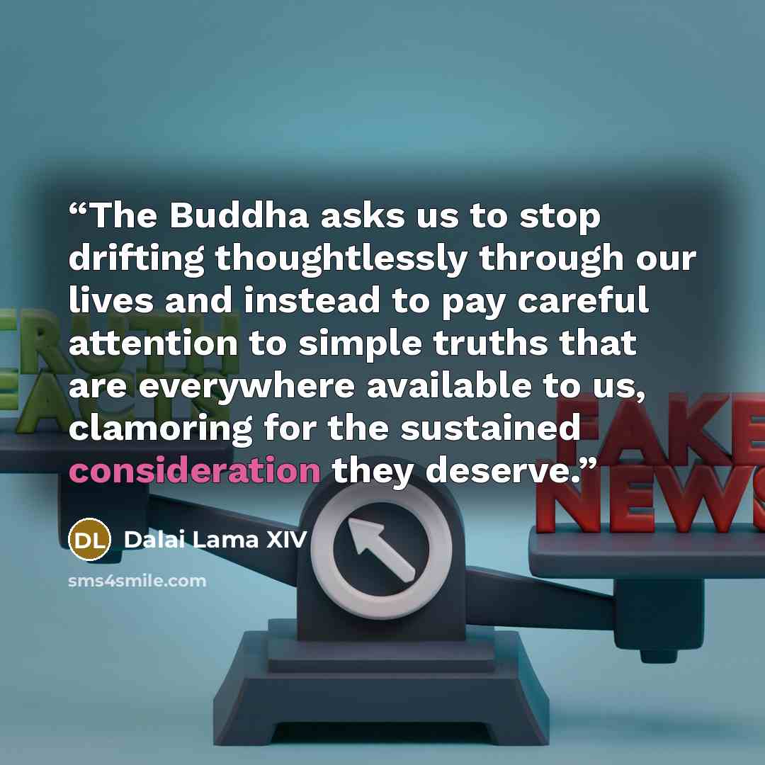 “The Buddha asks us to stop drifting thoughtlessly through our lives and instead to pay careful attention to simple truths that are everywhere available to us, clamoring for the sustained consideration they deserve.” quote by Dalai Lama XIV