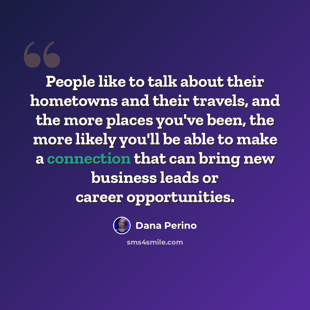 “People like to talk about their hometowns and their travels, and the more places you've been, the more likely you'll be able to make a connection that can bring new business leads or career opportunities.” quote by Dana Perino