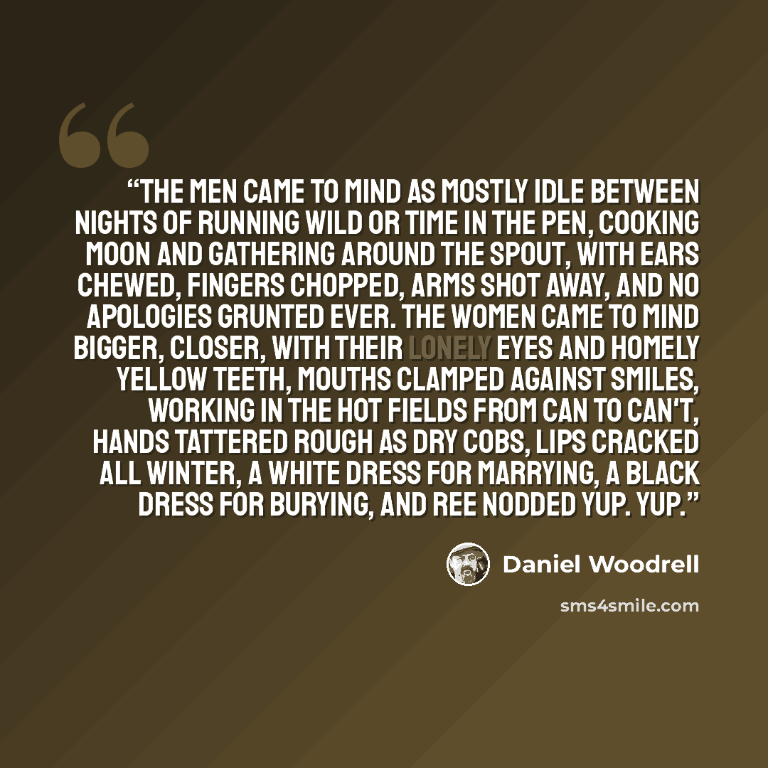 “The men came to mind as mostly idle between nights of running wild or time in the pen, cooking moon and gathering around the spout, with ears chewed, fingers chopped, arms shot away, and no apologies grunted ever. The women came to mind bigger, closer, with their lonely eyes and homely yellow…” quote by Daniel Woodrell