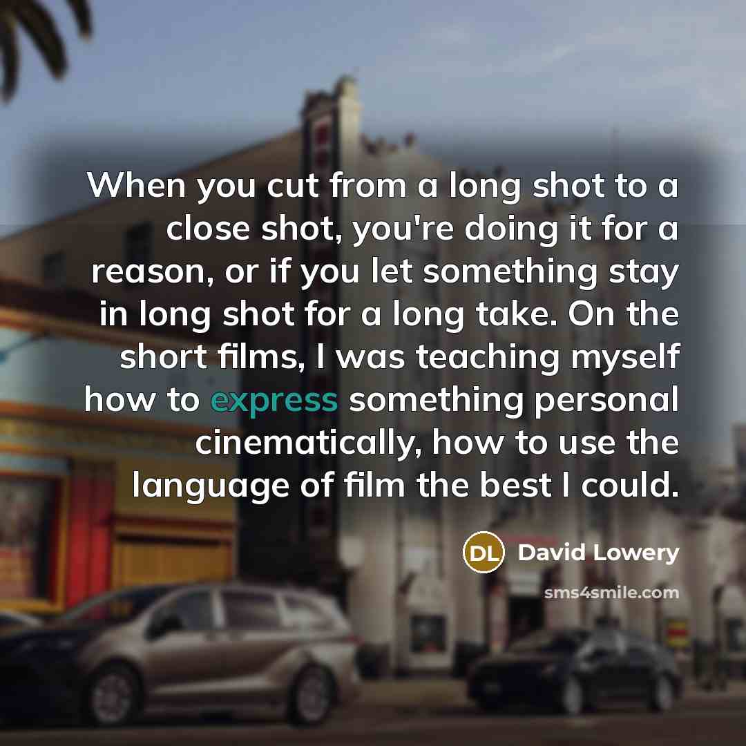“When you cut from a long shot to a close shot, you're doing it for a reason, or if you let something stay in long shot for a long take. On the short films, I was teaching myself how to express something personal cinematically, how to use the language of film the best I could.” quote by David Lowery