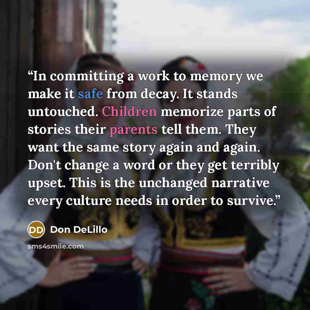 “In committing a work to memory we make it safe from decay. It stands untouched. Children memorize parts of stories their parents tell them. They want the same story again and again. Don't change a word or they get terribly upset. This is the unchanged narrative every culture needs in order to…” quote by Don DeLillo