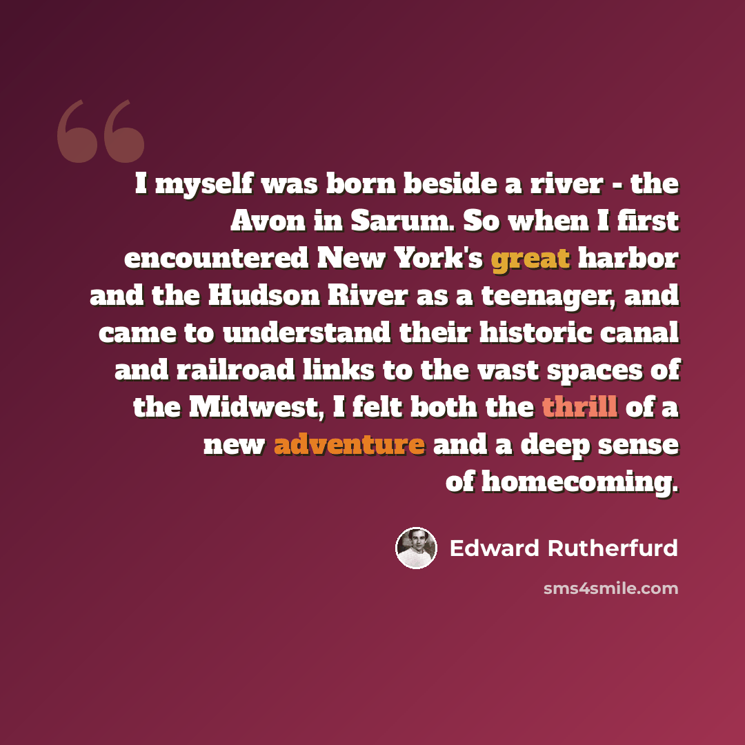 “I myself was born beside a river - the Avon in Sarum. So when I first encountered New York's great harbor and the Hudson River as a teenager, and came to understand their historic canal and railroad links to the vast spaces of the Midwest, I felt both the thrill of a new adventure and a deep sense…” quote by Edward Rutherfurd