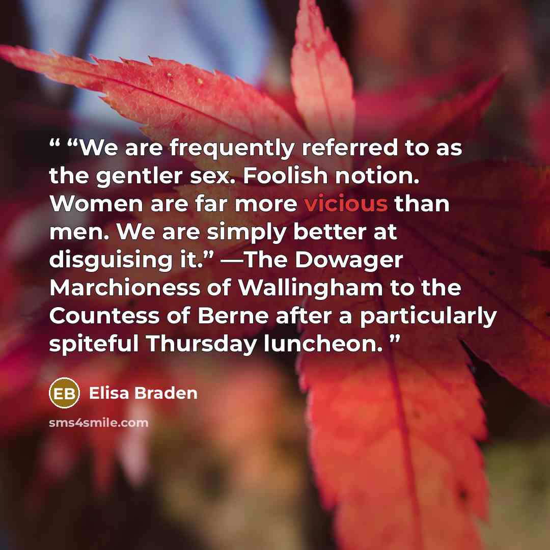 ““We are frequently referred to as the gentler sex. Foolish notion. Women are far more vicious than men. We are simply better at disguising it.” —The Dowager Marchioness of Wallingham to the Countess of Berne after a particularly spiteful Thursday luncheon.” quote by Elisa Braden