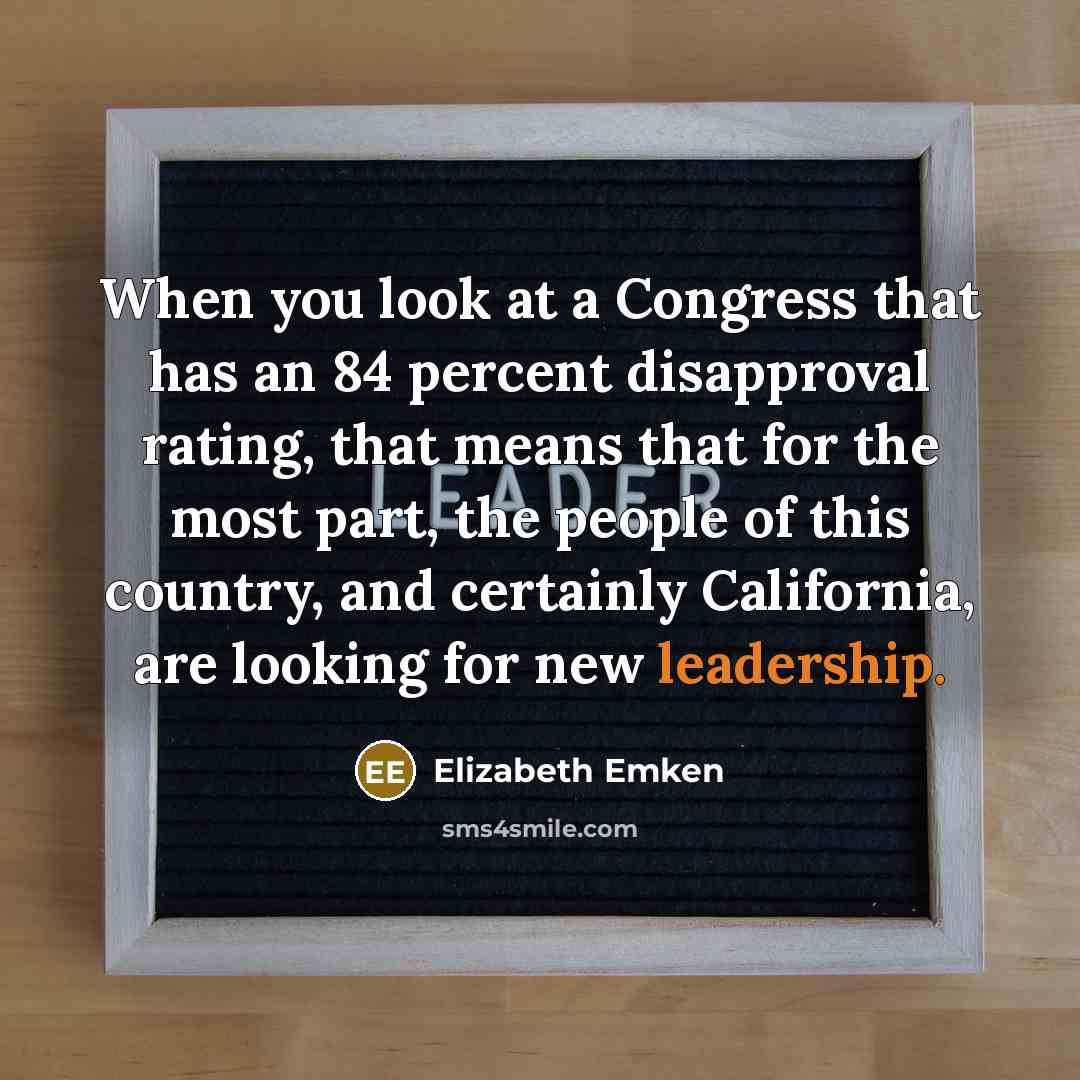 “When you look at a Congress that has an 84 percent disapproval rating, that means that for the most part, the people of this country, and certainly California, are looking for new leadership.” quote by Elizabeth Emken