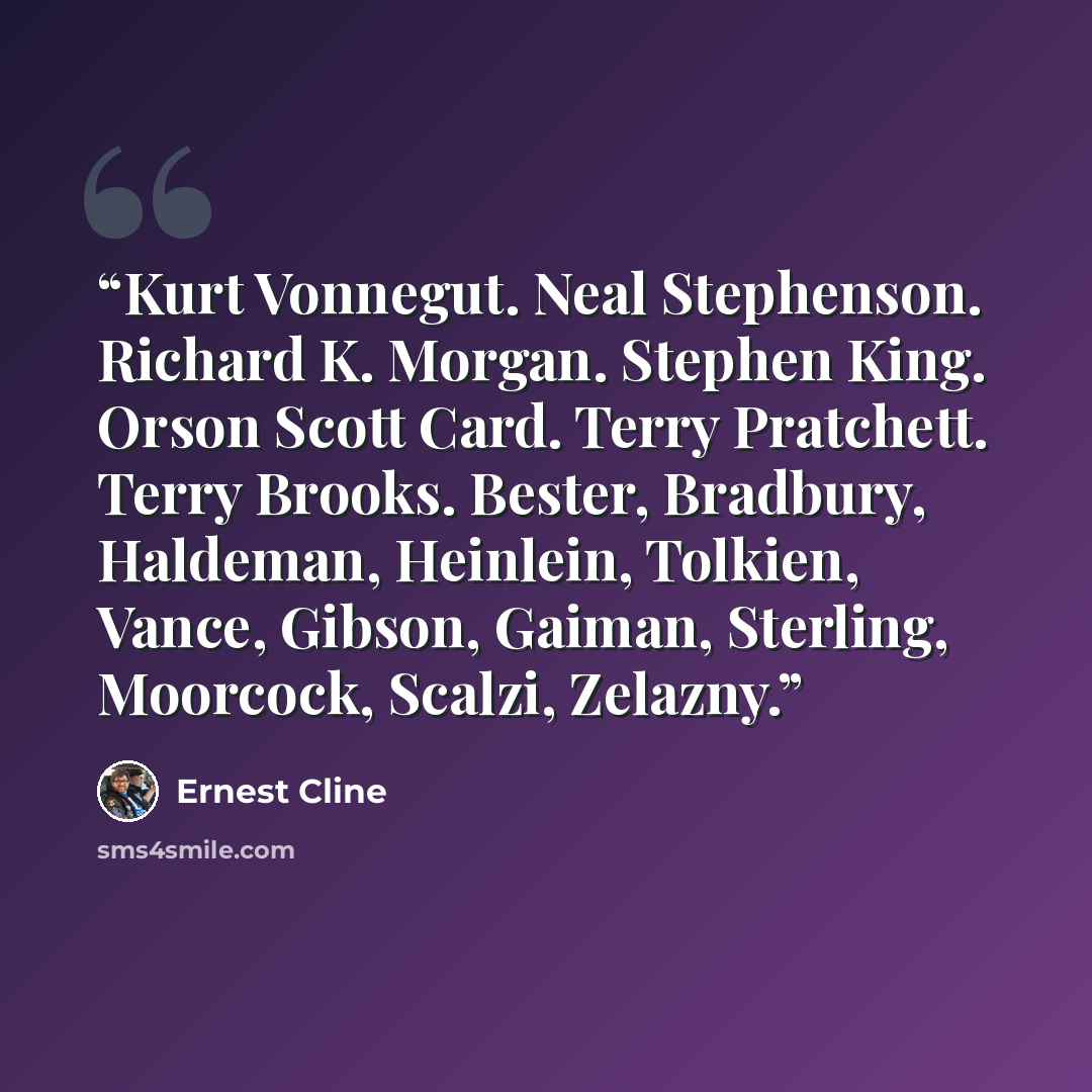 “Kurt Vonnegut. Neal Stephenson. Richard K. Morgan. Stephen King. Orson Scott Card. Terry Pratchett. Terry Brooks. Bester, Bradbury, Haldeman, Heinlein, Tolkien, Vance, Gibson, Gaiman, Sterling, Moorcock, Scalzi, Zelazny.” quote by Ernest Cline