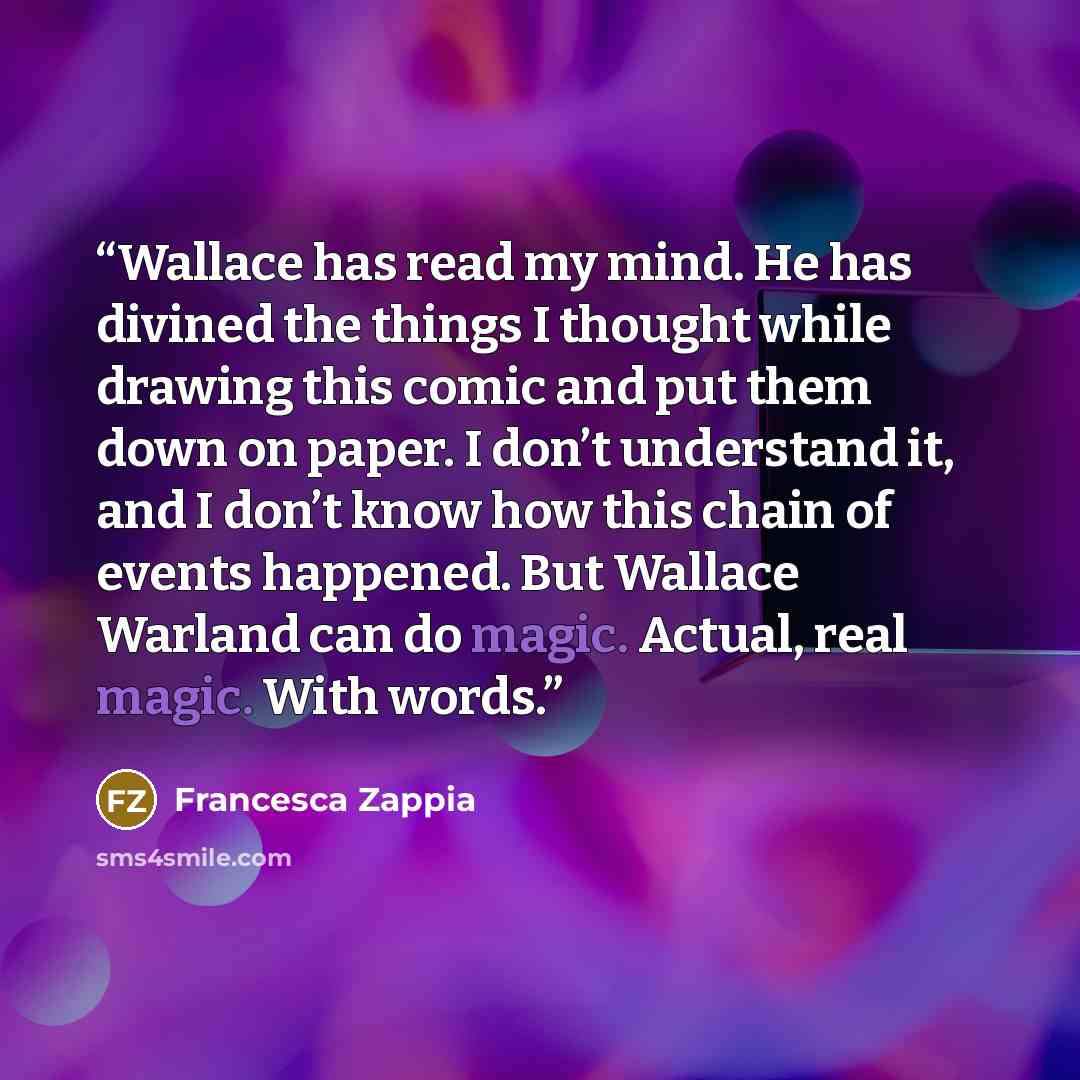 “Wallace has read my mind. He has divined the things I thought while drawing this comic and put them down on paper. I don’t understand it, and I don’t know how this chain of events happened. But Wallace Warland can do magic. Actual, real magic. With words.” quote by Francesca Zappia