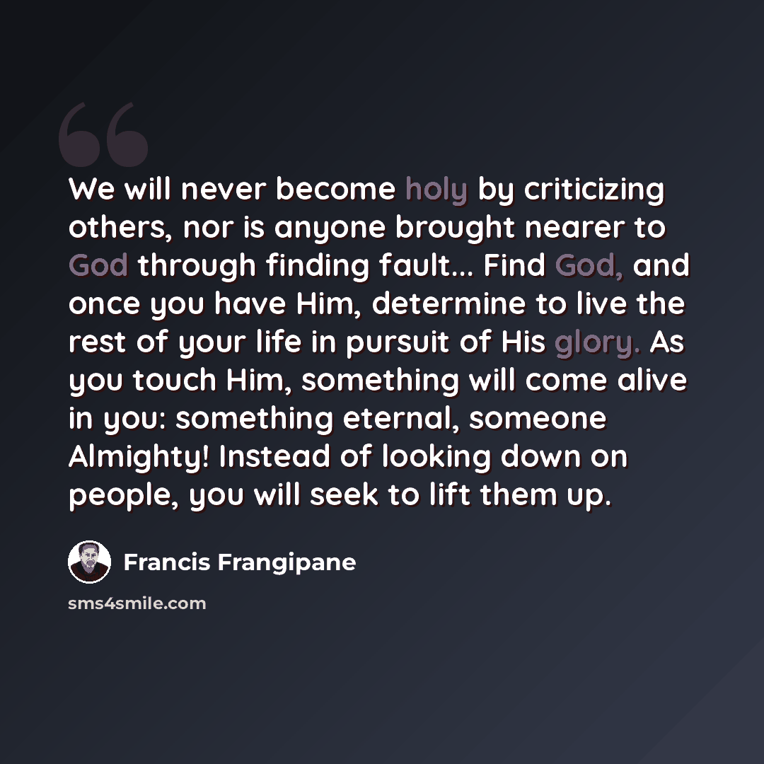 “We will never become holy by criticizing others, nor is anyone brought nearer to God through finding fault... Find God, and once you have Him, determine to live the rest of your life in pursuit of His glory. As you touch Him, something will come alive in you: something eternal, someone Almighty!…” quote by Francis Frangipane