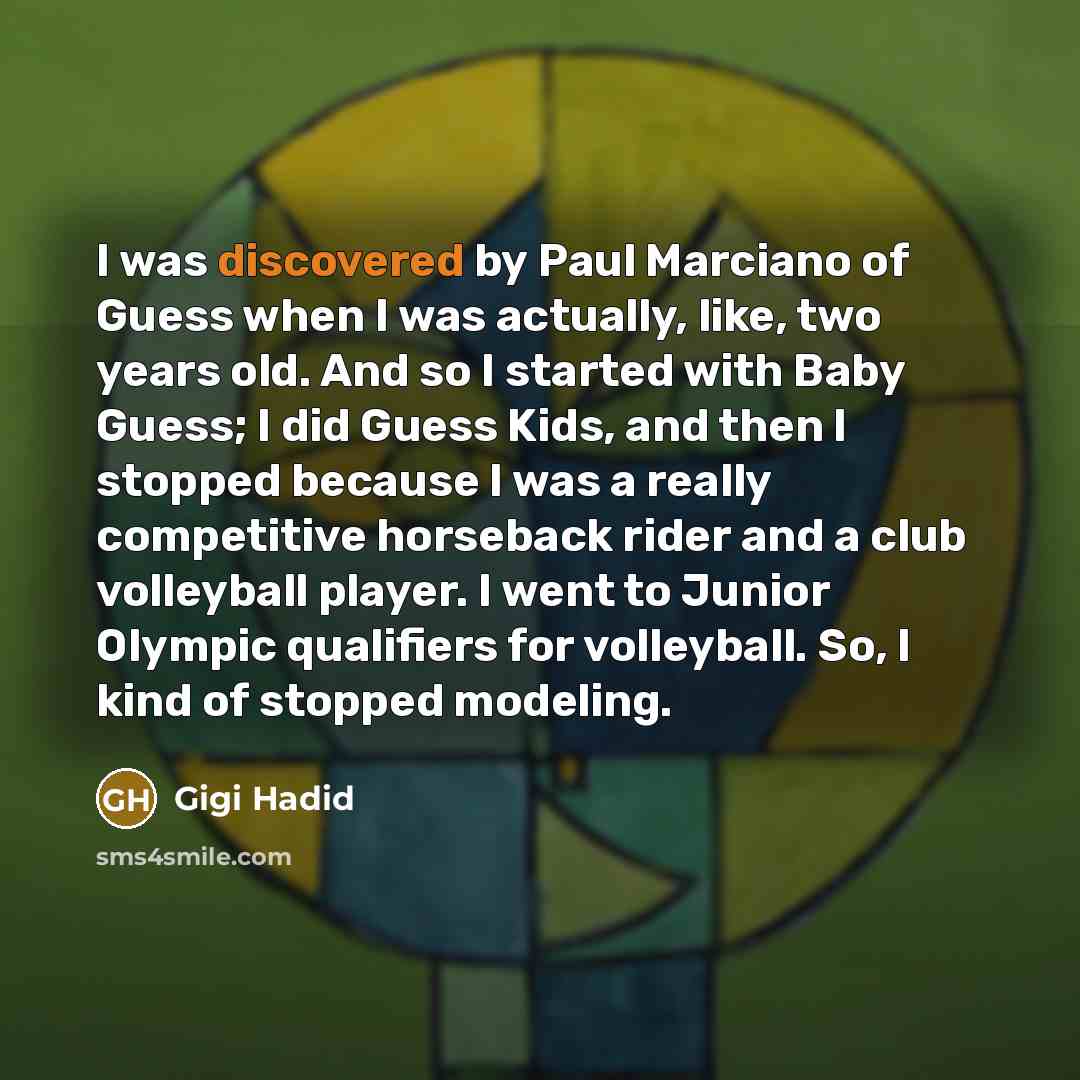 “I was discovered by Paul Marciano of Guess when I was actually, like, two years old. And so I started with Baby Guess; I did Guess Kids, and then I stopped because I was a really competitive horseback rider and a club volleyball player. I went to Junior Olympic qualifiers for volleyball. So, I…” quote by Gigi Hadid