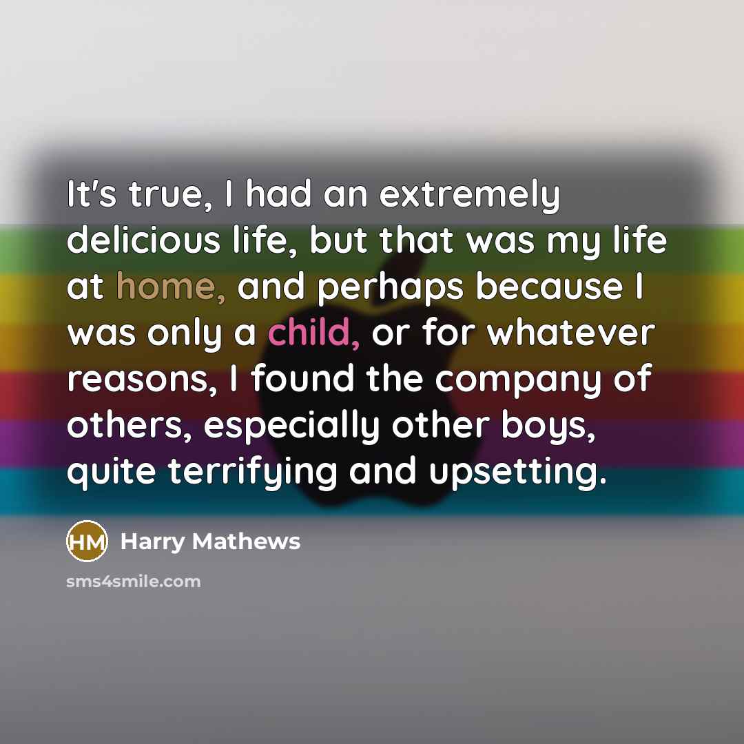 “It's true, I had an extremely delicious life, but that was my life at home, and perhaps because I was only a child, or for whatever reasons, I found the company of others, especially other boys, quite terrifying and upsetting.” quote by Harry Mathews