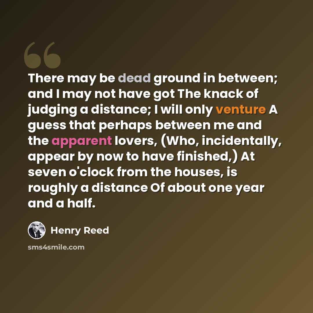 “There may be dead ground in between; and I may not have got The knack of judging a distance; I will only venture A guess that perhaps between me and the apparent lovers, (Who, incidentally, appear by now to have finished,) At seven o'clock from the houses, is roughly a distance Of about one year…” quote by Henry Reed