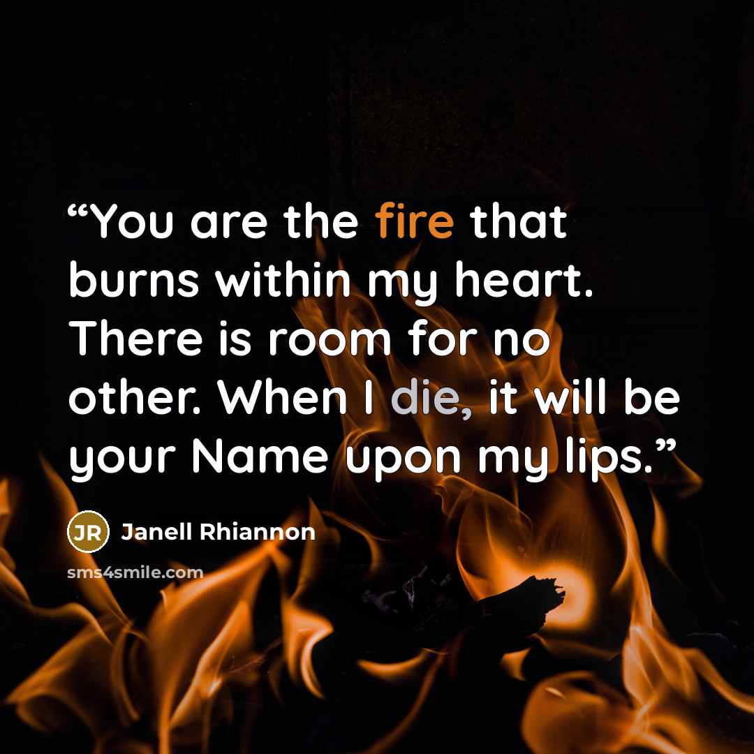 “You are the fire that burns within my heart. There is room for no other. When I die, it will be your Name upon my lips.” quote by Janell Rhiannon