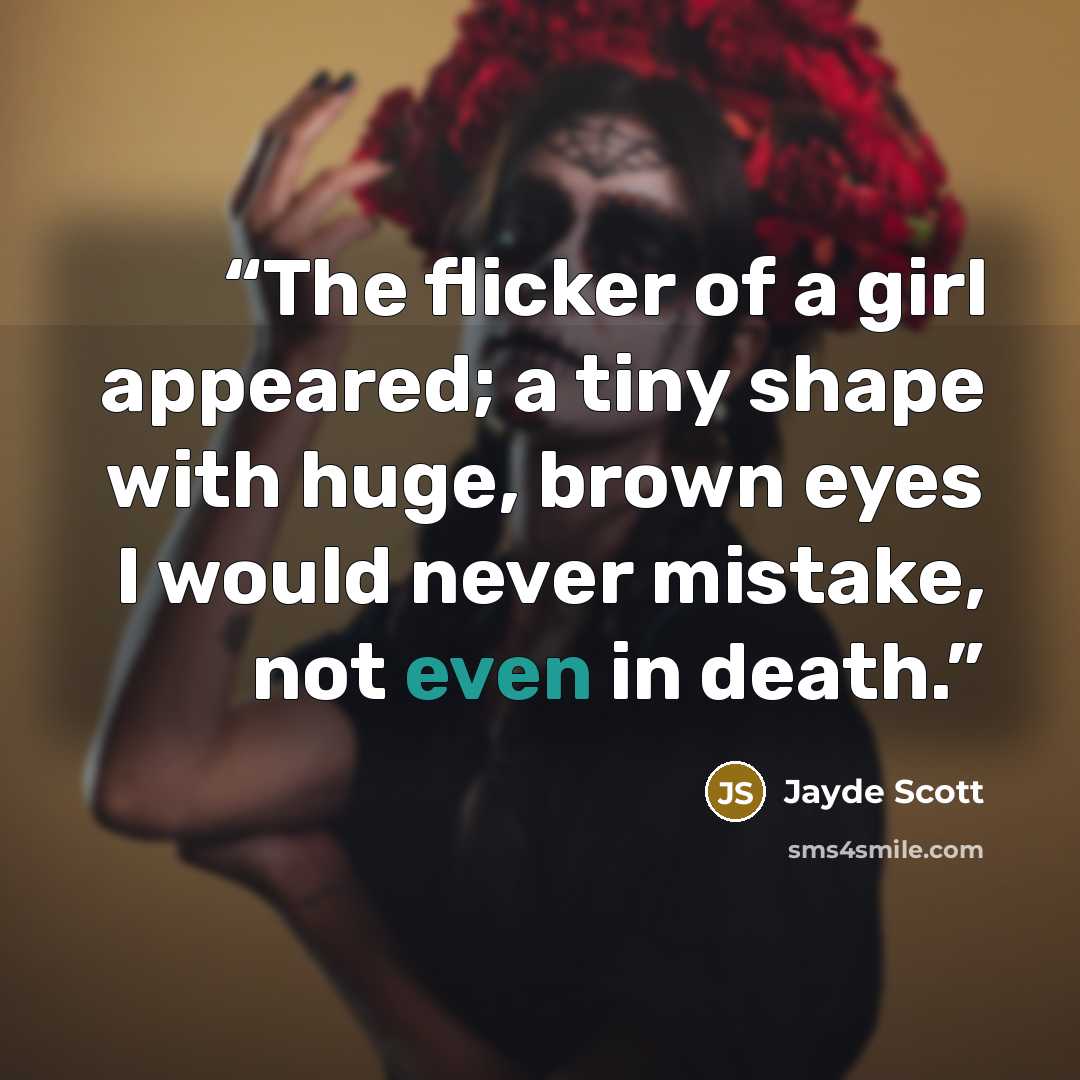 “The flicker of a girl appeared; a tiny shape with huge, brown eyes I would never mistake, not even in death.” quote by Jayde Scott