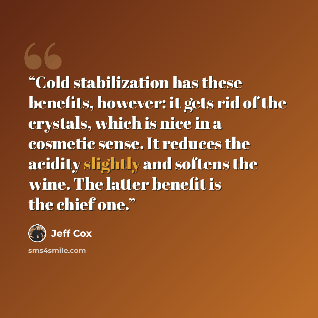 “Cold stabilization has these benefits, however: it gets rid of the crystals, which is nice in a cosmetic sense. It reduces the acidity slightly and softens the wine. The latter benefit is the chief one.” quote by Jeff Cox