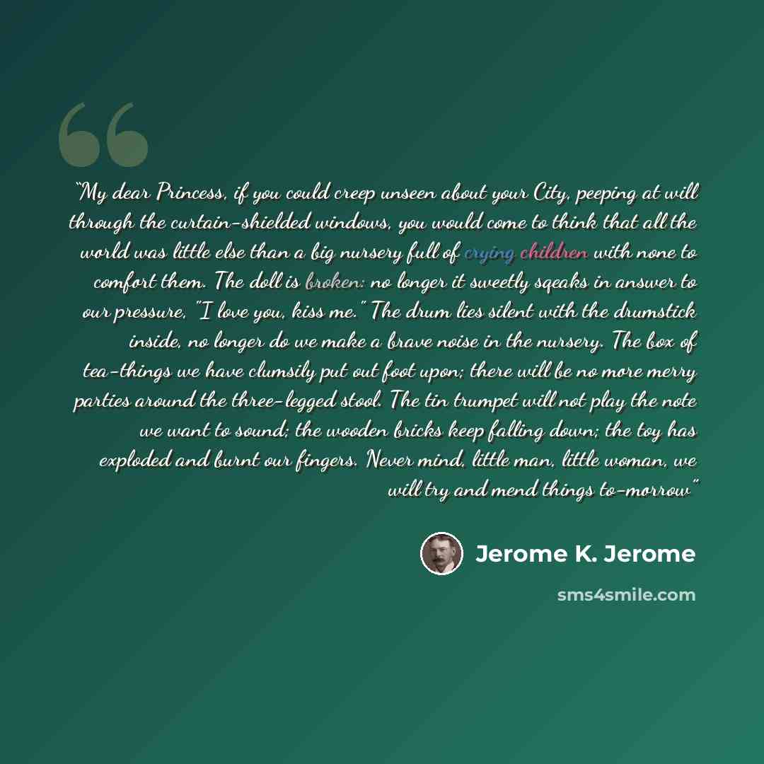 “My dear Princess, if you could creep unseen about your City, peeping at will through the curtain-shielded windows, you would come to think that all the world was little else than a big nursery full of crying children with none to comfort them. The doll is broken: no longer it sweetly sqeaks in…” quote by Jerome K. Jerome