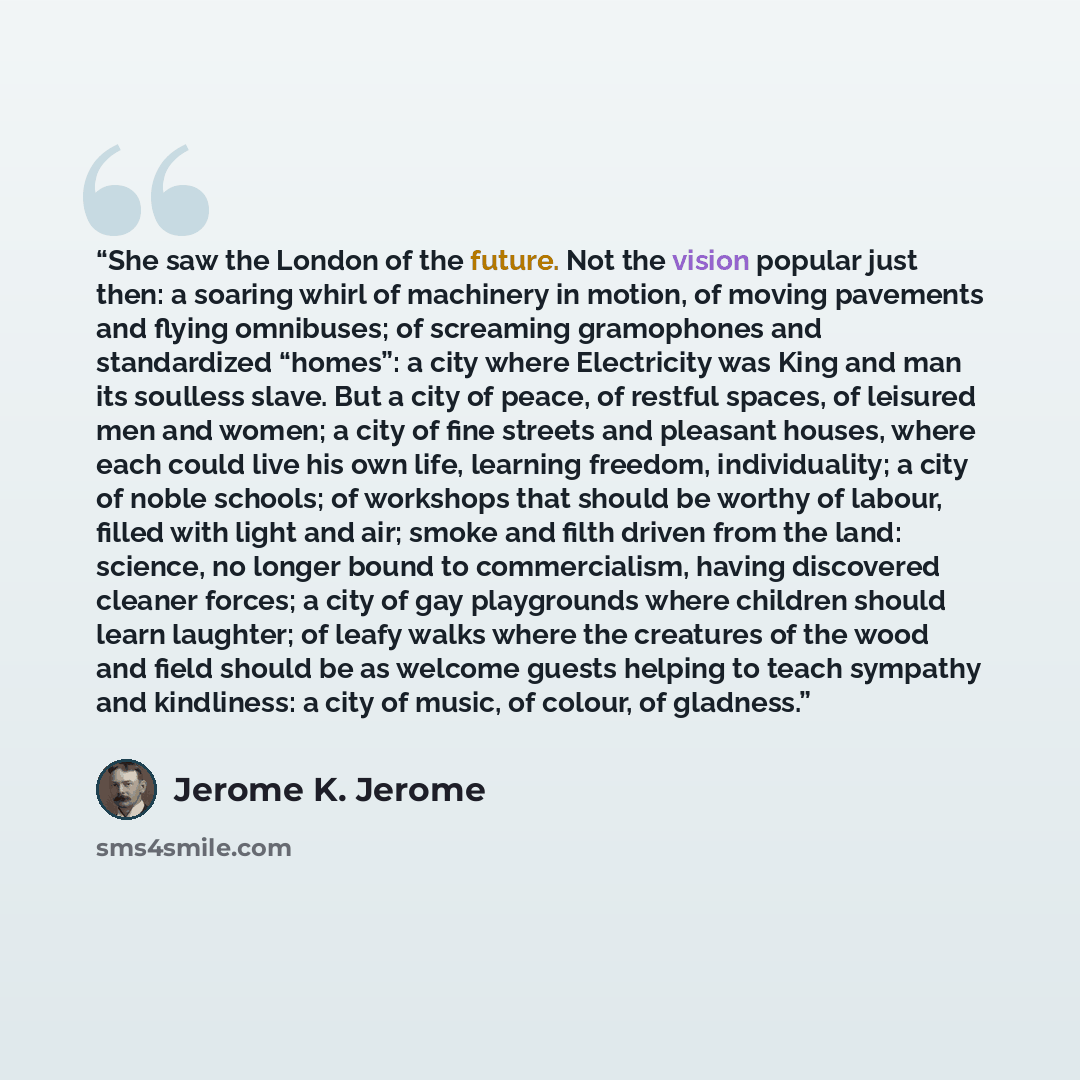 “She saw the London of the future. Not the vision popular just then: a soaring whirl of machinery in motion, of moving pavements and flying omnibuses; of screaming gramophones and standardized “homes”: a city where Electricity was King and man its soulless slave. But a city of peace, of restful…” quote by Jerome K. Jerome