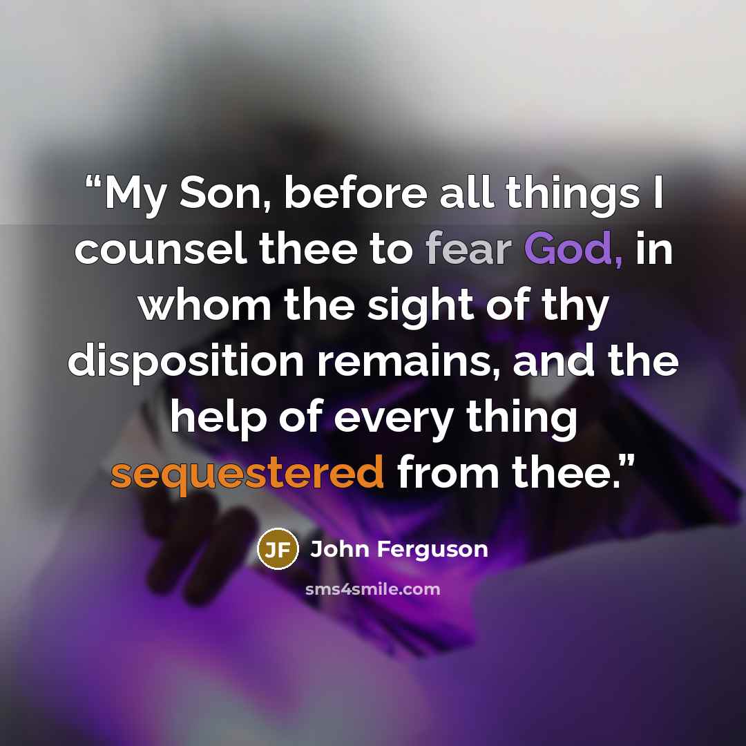“My Son, before all things I counsel thee to fear God, in whom the sight of thy disposition remains, and the help of every thing sequestered from thee.” quote by John Ferguson