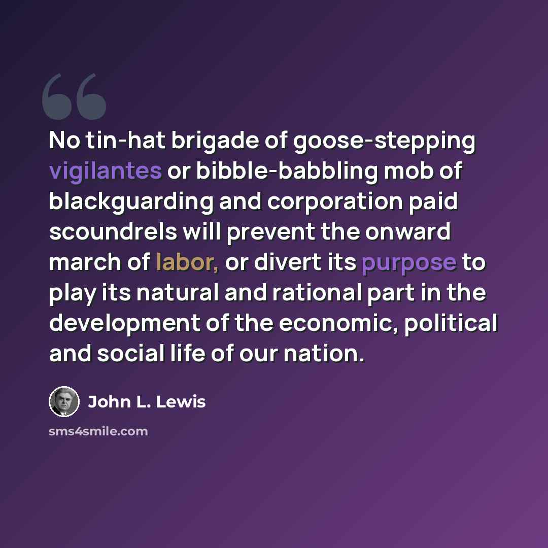 “No tin-hat brigade of goose-stepping vigilantes or bibble-babbling mob of blackguarding and corporation paid scoundrels will prevent the onward march of labor, or divert its purpose to play its natural and rational part in the development of the economic, political and social life of our nation.” quote by John L. Lewis