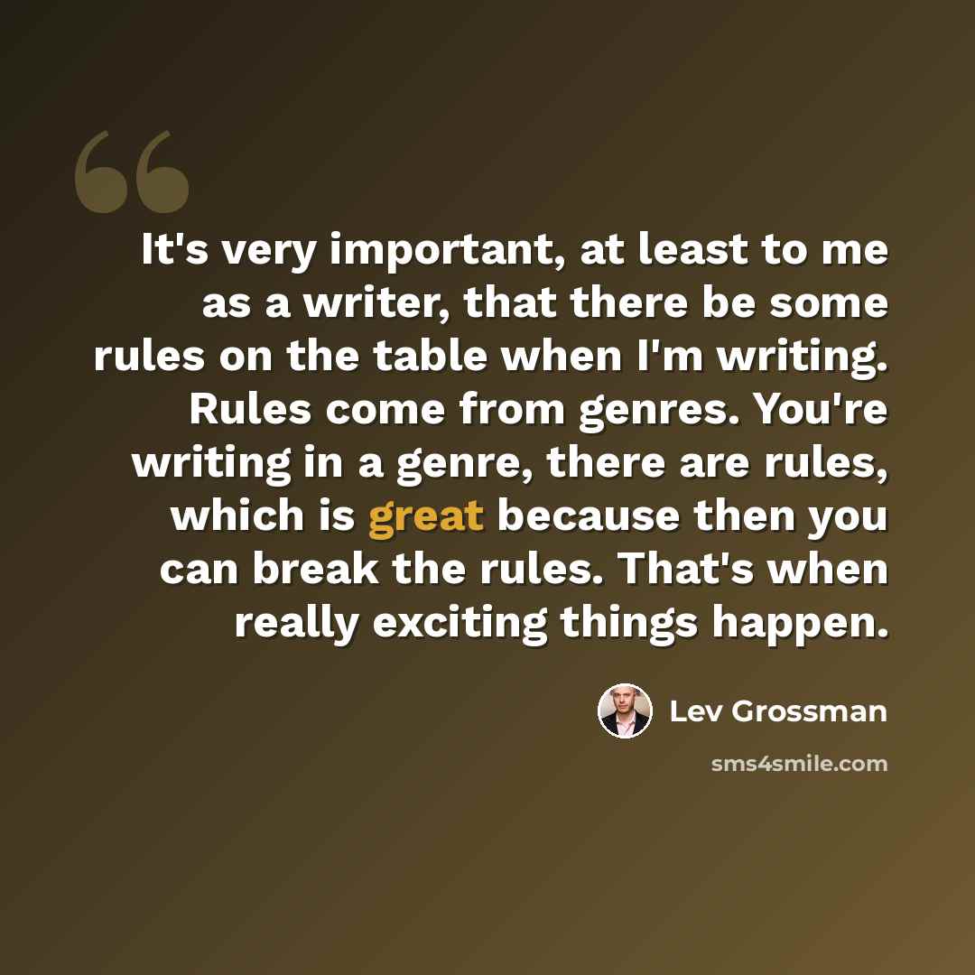 “It's very important, at least to me as a writer, that there be some rules on the table when I'm writing. Rules come from genres. You're writing in a genre, there are rules, which is great because then you can break the rules. That's when really exciting things happen.” quote by Lev Grossman