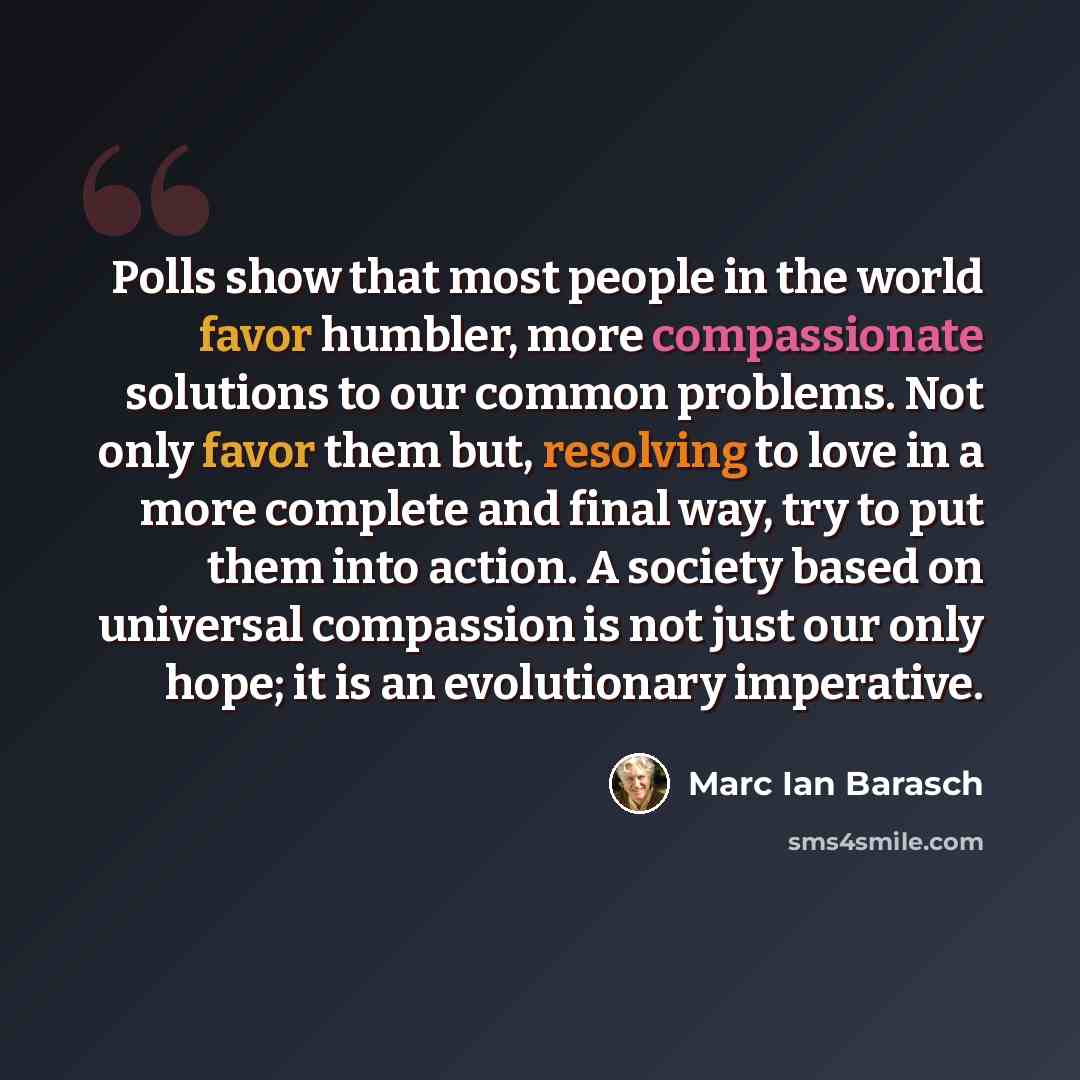 “Polls show that most people in the world favor humbler, more compassionate solutions to our common problems. Not only favor them but, resolving to love in a more complete and final way, try to put them into action. A society based on universal compassion is not just our only hope; it is an…” quote by Marc Ian Barasch