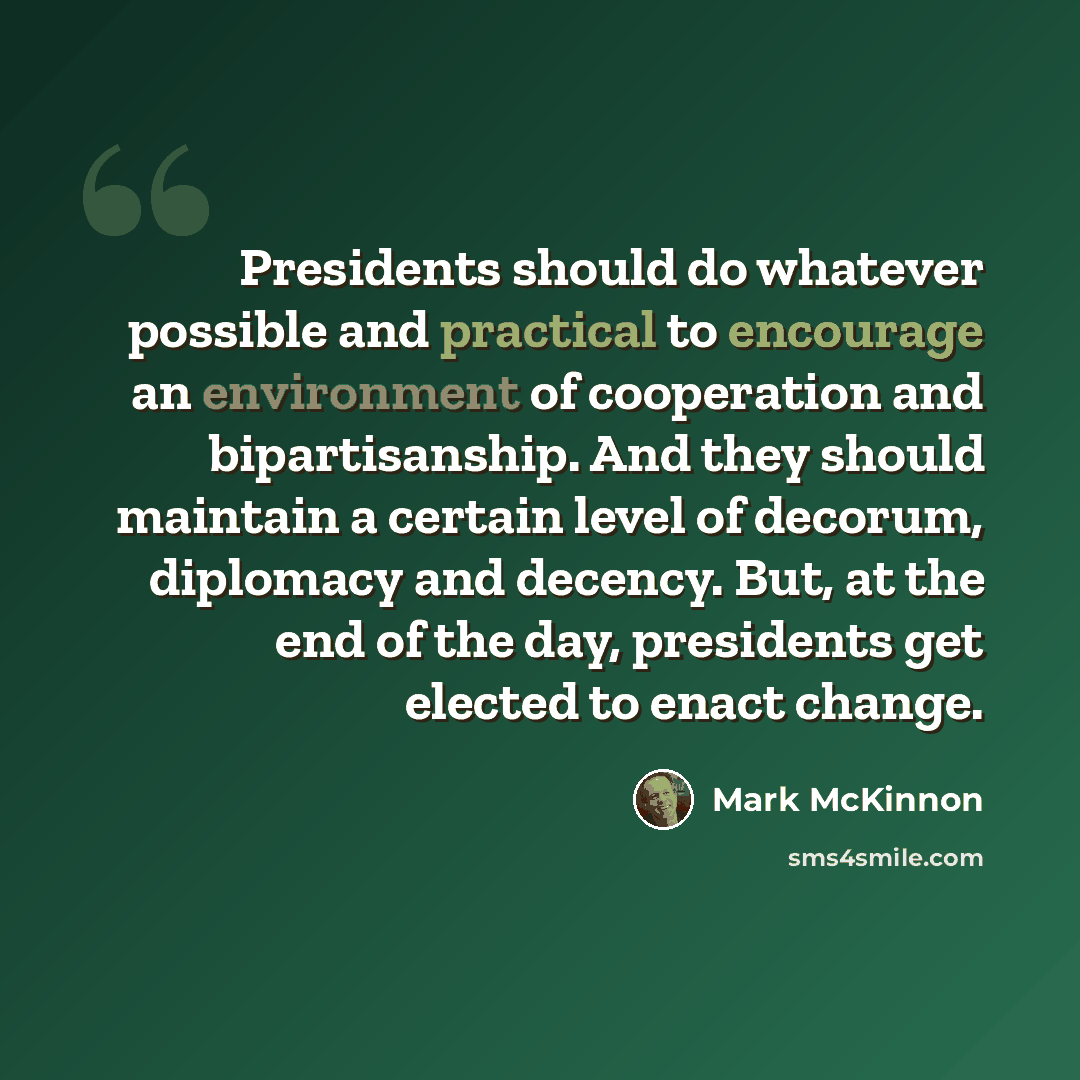 “Presidents should do whatever possible and practical to encourage an environment of cooperation and bipartisanship. And they should maintain a certain level of decorum, diplomacy and decency. But, at the end of the day, presidents get elected to enact change.” quote by Mark McKinnon