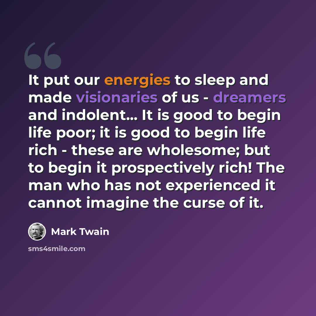 “It put our energies to sleep and made visionaries of us - dreamers and indolent... It is good to begin life poor; it is good to begin life rich - these are wholesome; but to begin it prospectively rich! The man who has not experienced it cannot imagine the curse of it.” quote by Mark Twain