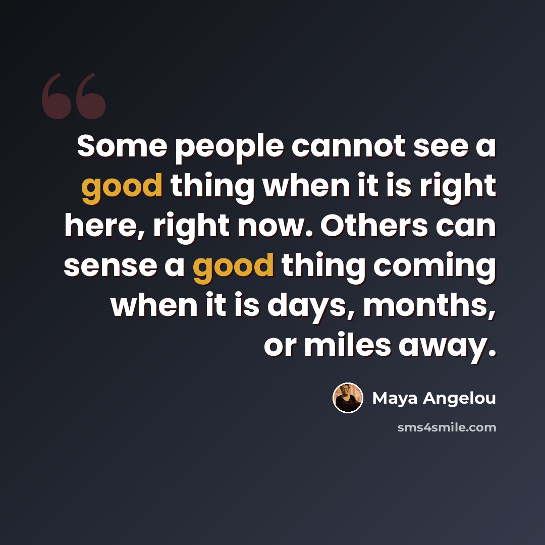 “Some people cannot see a good thing when it is right here, right now. Others can sense a good thing coming when it is days, months, or miles away.” quote by Maya Angelou