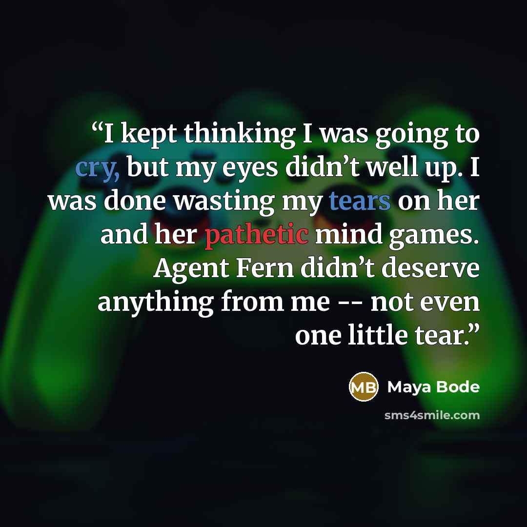 “I kept thinking I was going to cry, but my eyes didn’t well up. I was done wasting my tears on her and her pathetic mind games. Agent Fern didn’t deserve anything from me -- not even one little tear.” quote by Maya Bode