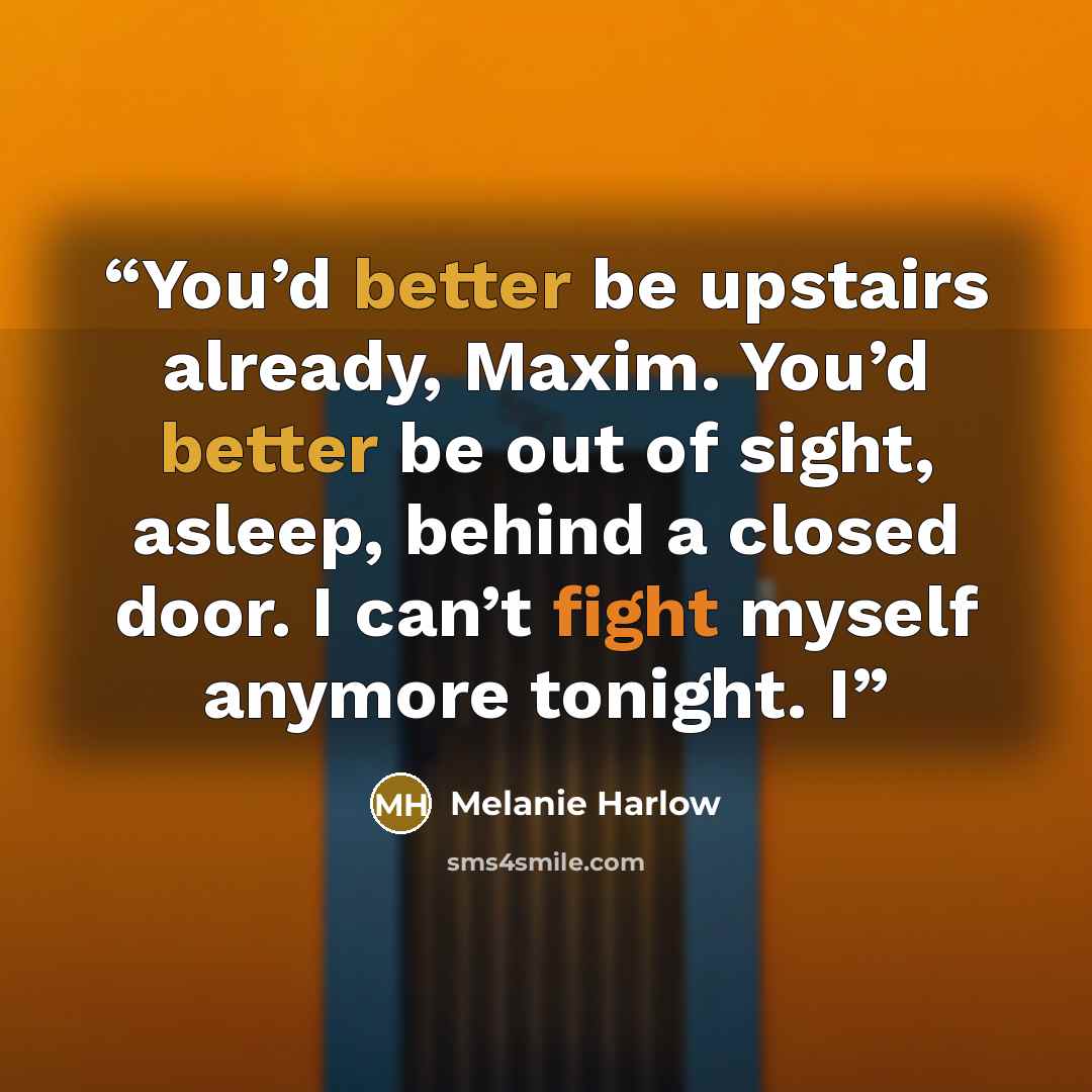 “You’d better be upstairs already, Maxim. You’d better be out of sight, asleep, behind a closed door. I can’t fight myself anymore tonight. I” quote by Melanie Harlow