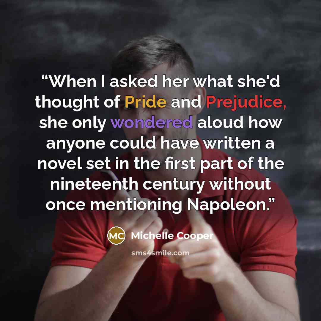“When I asked her what she'd thought of Pride and Prejudice, she only wondered aloud how anyone could have written a novel set in the first part of the nineteenth century without once mentioning Napoleon.” quote by Michelle Cooper