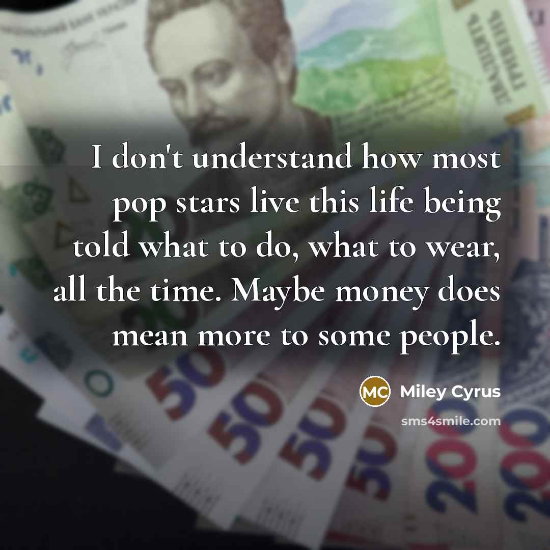 “I don't understand how most pop stars live this life being told what to do, what to wear, all the time. Maybe money does mean more to some people.” quote by Miley Cyrus
