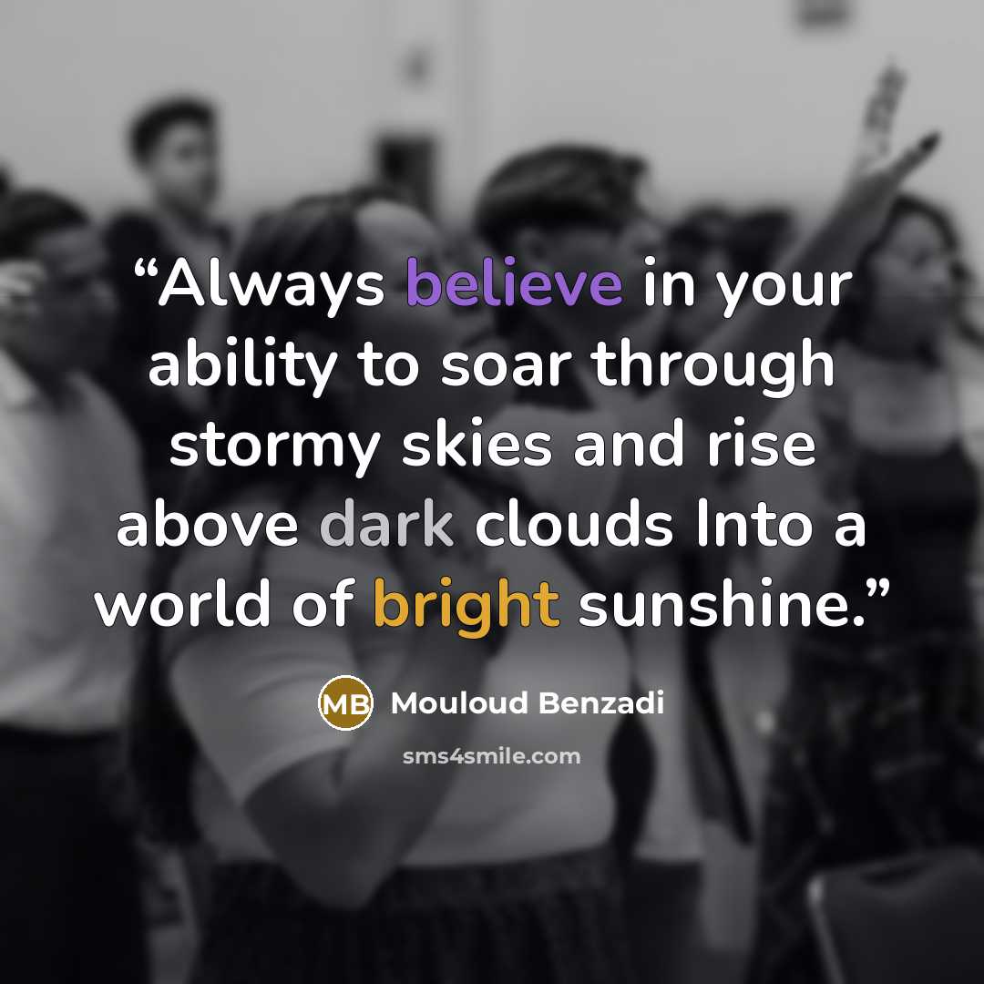 “Always believe in your ability to soar through stormy skies and rise above dark clouds Into a world of bright sunshine.” quote by Mouloud Benzadi