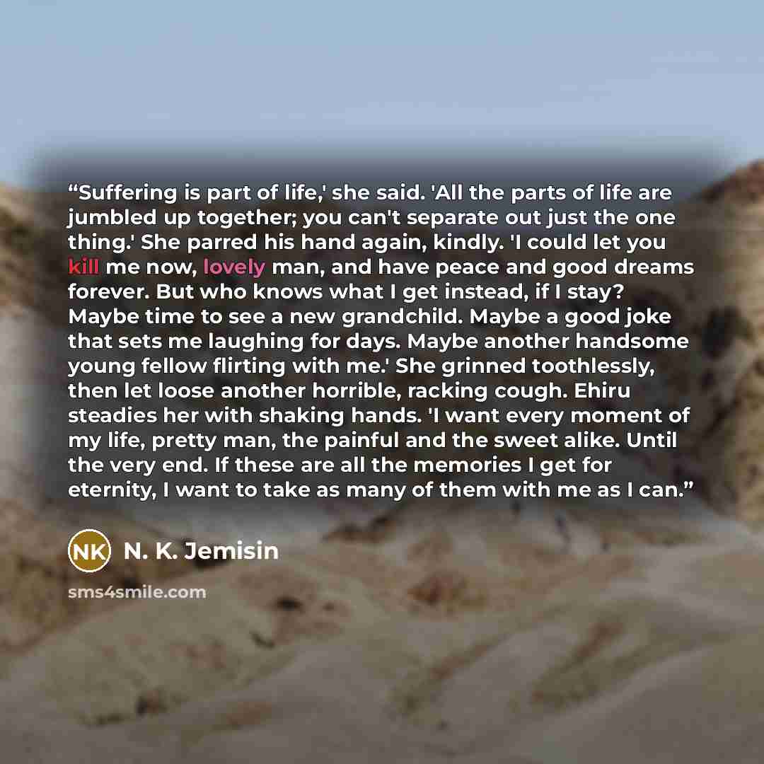 “Suffering is part of life,' she said. 'All the parts of life are jumbled up together; you can't separate out just the one thing.' She parred his hand again, kindly. 'I could let you kill me now, lovely man, and have peace and good dreams forever. But who knows what I get instead, if I stay? Maybe…” quote by N. K. Jemisin