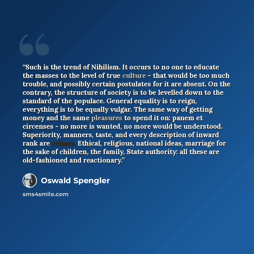 “Such is the trend of Nihilism. It occurs to no one to educate the masses to the level of true culture - that would be too much trouble, and possibly certain postulates for it are absent. On the contrary, the structure of society is to be levelled down to the standard of the populace. General…” quote by Oswald Spengler