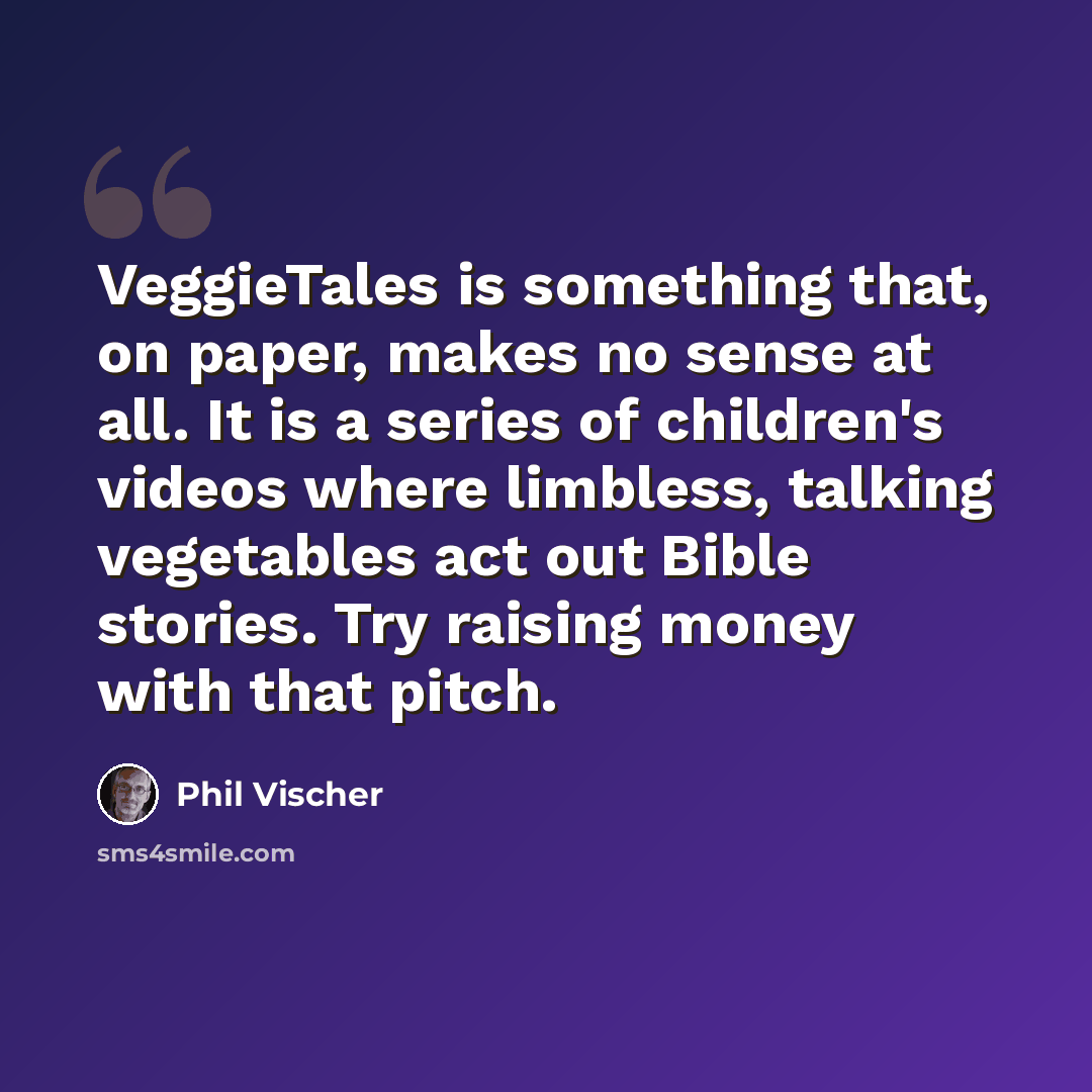 “VeggieTales is something that, on paper, makes no sense at all. It is a series of children's videos where limbless, talking vegetables act out Bible stories. Try raising money with that pitch.” quote by Phil Vischer