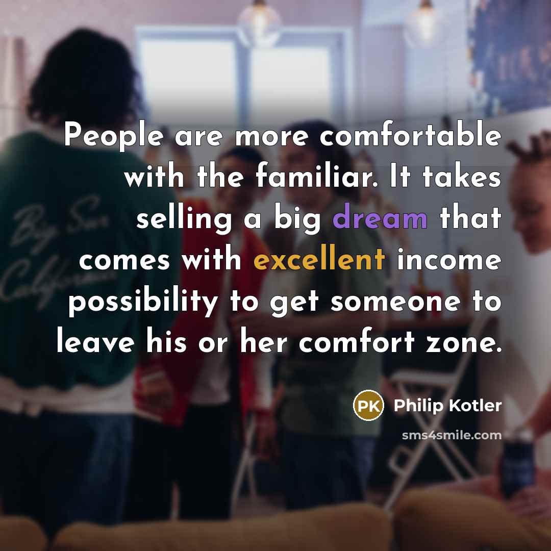 “People are more comfortable with the familiar. It takes selling a big dream that comes with excellent income possibility to get someone to leave his or her comfort zone.” quote by Philip Kotler