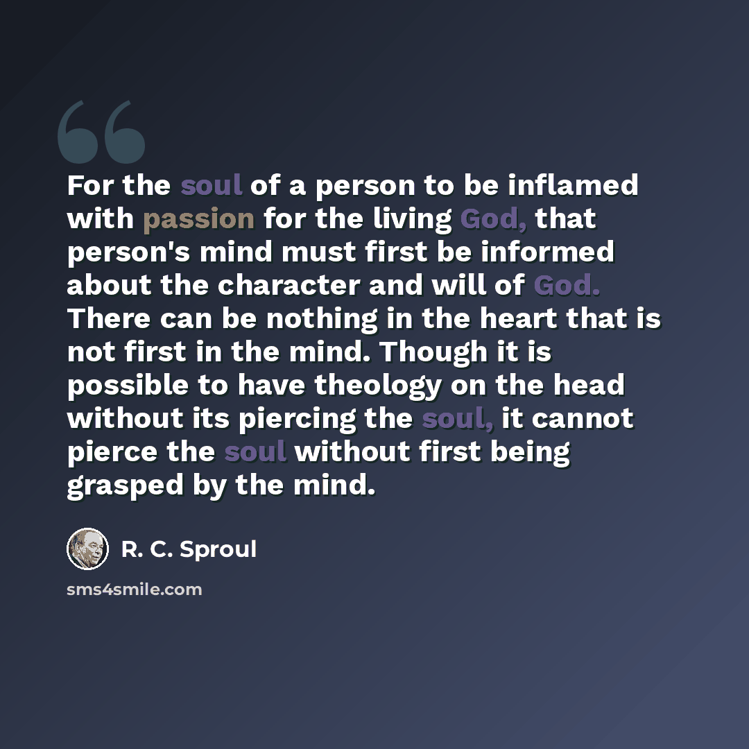 “For the soul of a person to be inflamed with passion for the living God, that person's mind must first be informed about the character and will of God. There can be nothing in the heart that is not first in the mind. Though it is possible to have theology on the head without its piercing the soul…” quote by R. C. Sproul