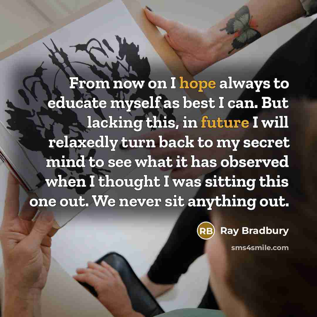 “From now on I hope always to educate myself as best I can. But lacking this, in future I will relaxedly turn back to my secret mind to see what it has observed when I thought I was sitting this one out. We never sit anything out.” quote by Ray Bradbury