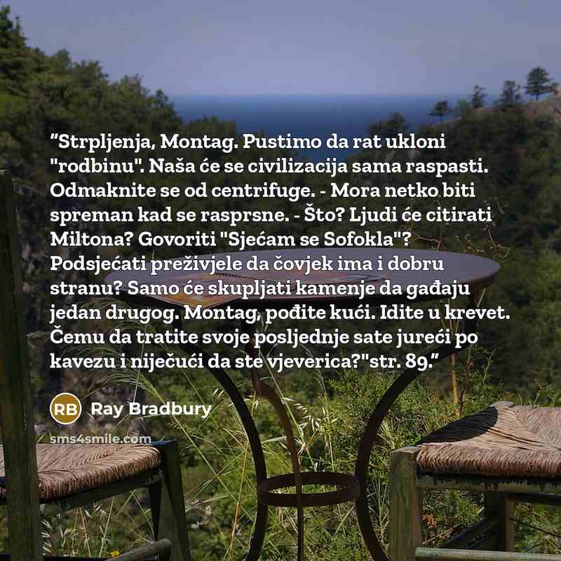 “Strpljenja, Montag. Pustimo da rat ukloni "rodbinu". Naša će se civilizacija sama raspasti. Odmaknite se od centrifuge. - Mora netko biti spreman kad se rasprsne. - Što? Ljudi će citirati Miltona? Govoriti "Sjećam se Sofokla"? Podsjećati preživjele da čovjek ima i dobru stranu? Samo će skupljati…” quote by Ray Bradbury