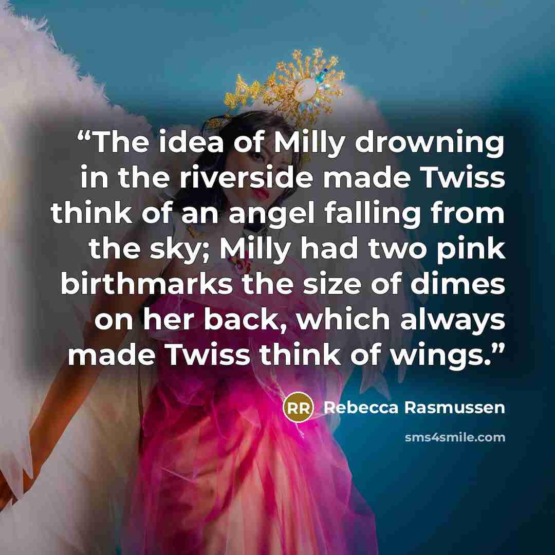“The idea of Milly drowning in the riverside made Twiss think of an angel falling from the sky; Milly had two pink birthmarks the size of dimes on her back, which always made Twiss think of wings.” quote by Rebecca Rasmussen