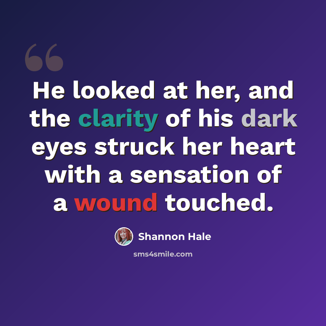 “He looked at her, and the clarity of his dark eyes struck her heart with a sensation of a wound touched.” quote by Shannon Hale