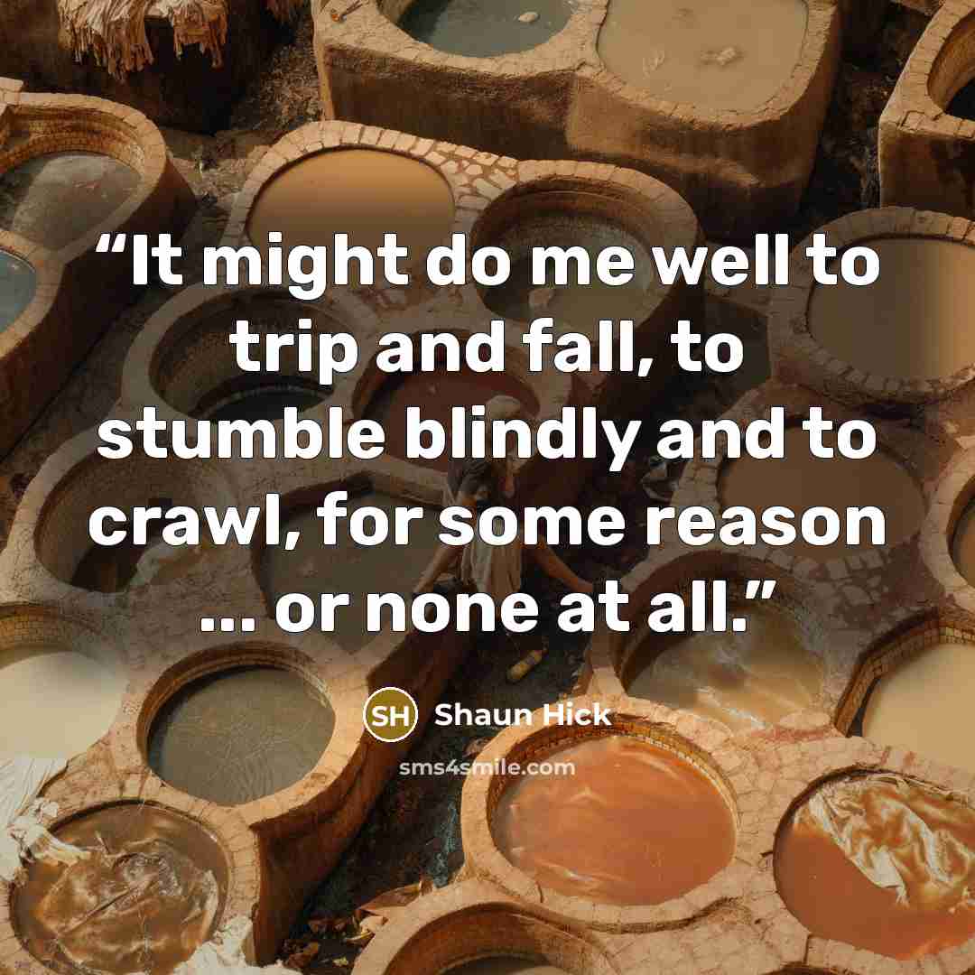 “It might do me well to trip and fall, to stumble blindly and to crawl, for some reason ... or none at all.” quote by Shaun Hick
