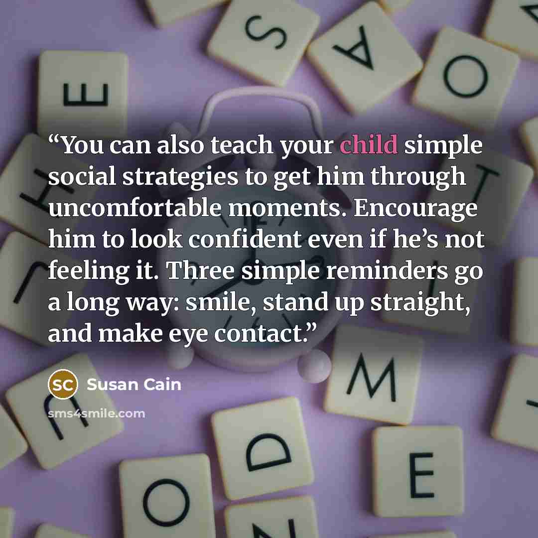 “You can also teach your child simple social strategies to get him through uncomfortable moments. Encourage him to look confident even if he’s not feeling it. Three simple reminders go a long way: smile, stand up straight, and make eye contact.” quote by Susan Cain