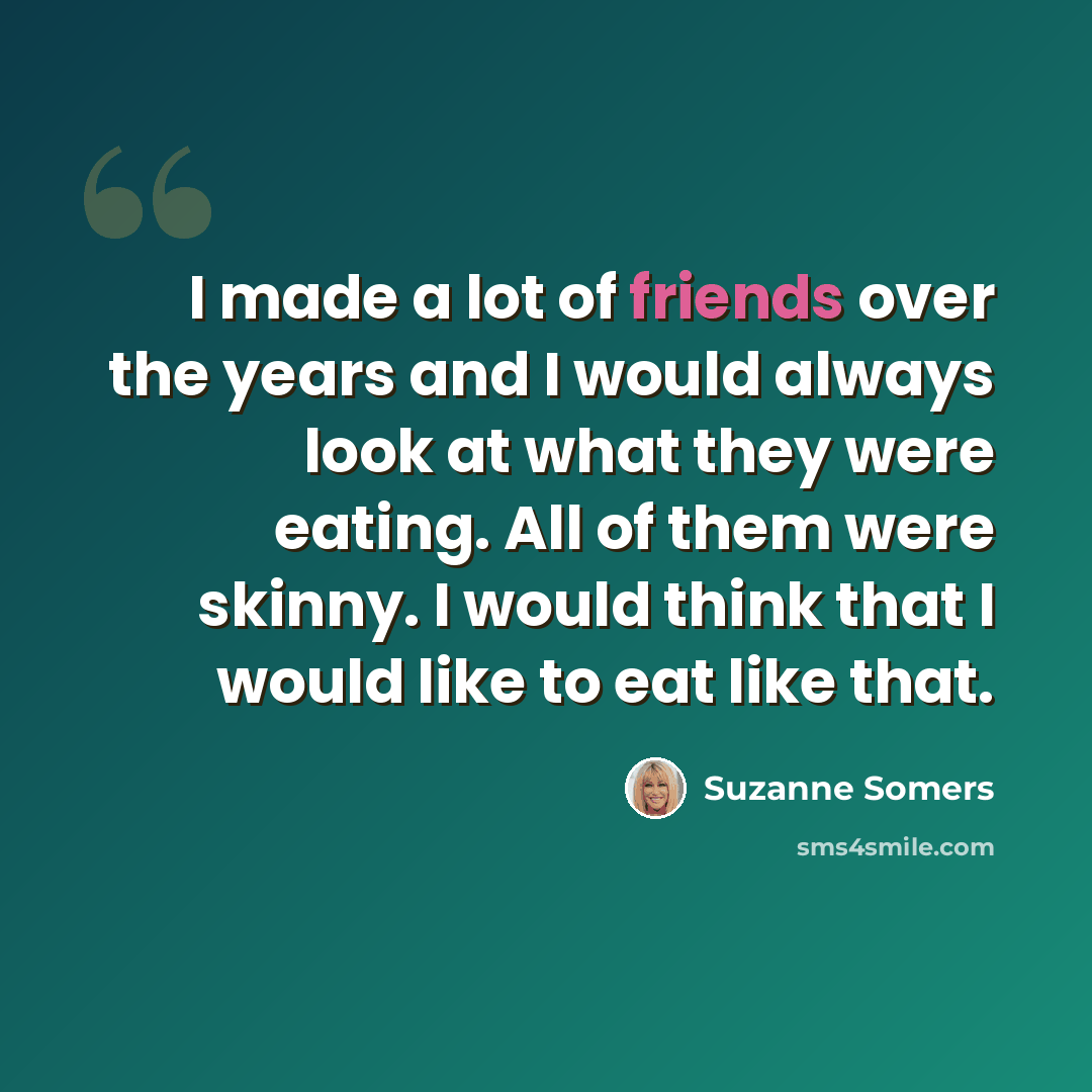 “I made a lot of friends over the years and I would always look at what they were eating. All of them were skinny. I would think that I would like to eat like that.” quote by Suzanne Somers
