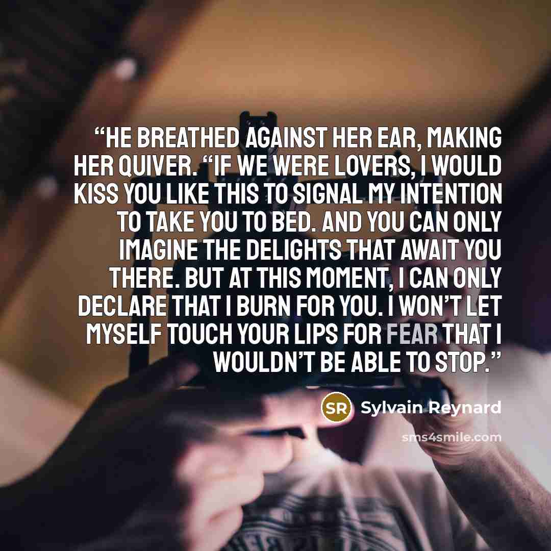 “He breathed against her ear, making her quiver. “If we were lovers, I would kiss you like this to signal my intention to take you to bed. And you can only imagine the delights that await you there. But at this moment, I can only declare that I burn for you. I won’t let myself touch your lips for…” quote by Sylvain Reynard