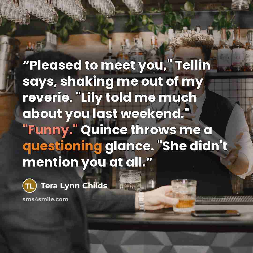 “Pleased to meet you," Tellin says, shaking me out of my reverie. "Lily told me much about you last weekend." "Funny." Quince throws me a questioning glance. "She didn't mention you at all.” quote by Tera Lynn Childs