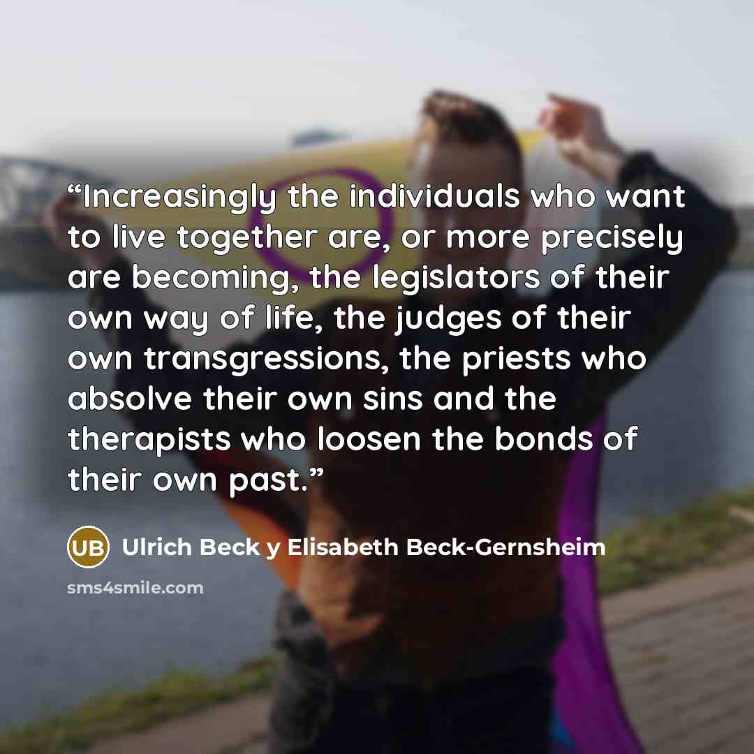 “Increasingly the individuals who want to live together are, or more precisely are becoming, the legislators of their own way of life, the judges of their own transgressions, the priests who absolve their own sins and the therapists who loosen the bonds of their own past.” quote by Ulrich Beck y Elisabeth Beck-Gernsheim