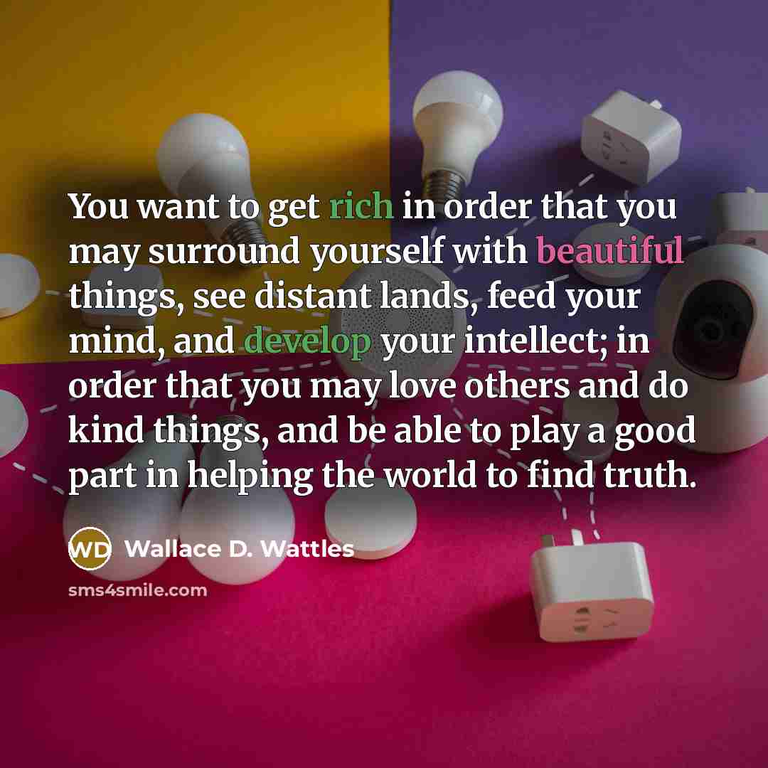 “You want to get rich in order that you may surround yourself with beautiful things, see distant lands, feed your mind, and develop your intellect; in order that you may love others and do kind things, and be able to play a good part in helping the world to find truth.” quote by Wallace D. Wattles