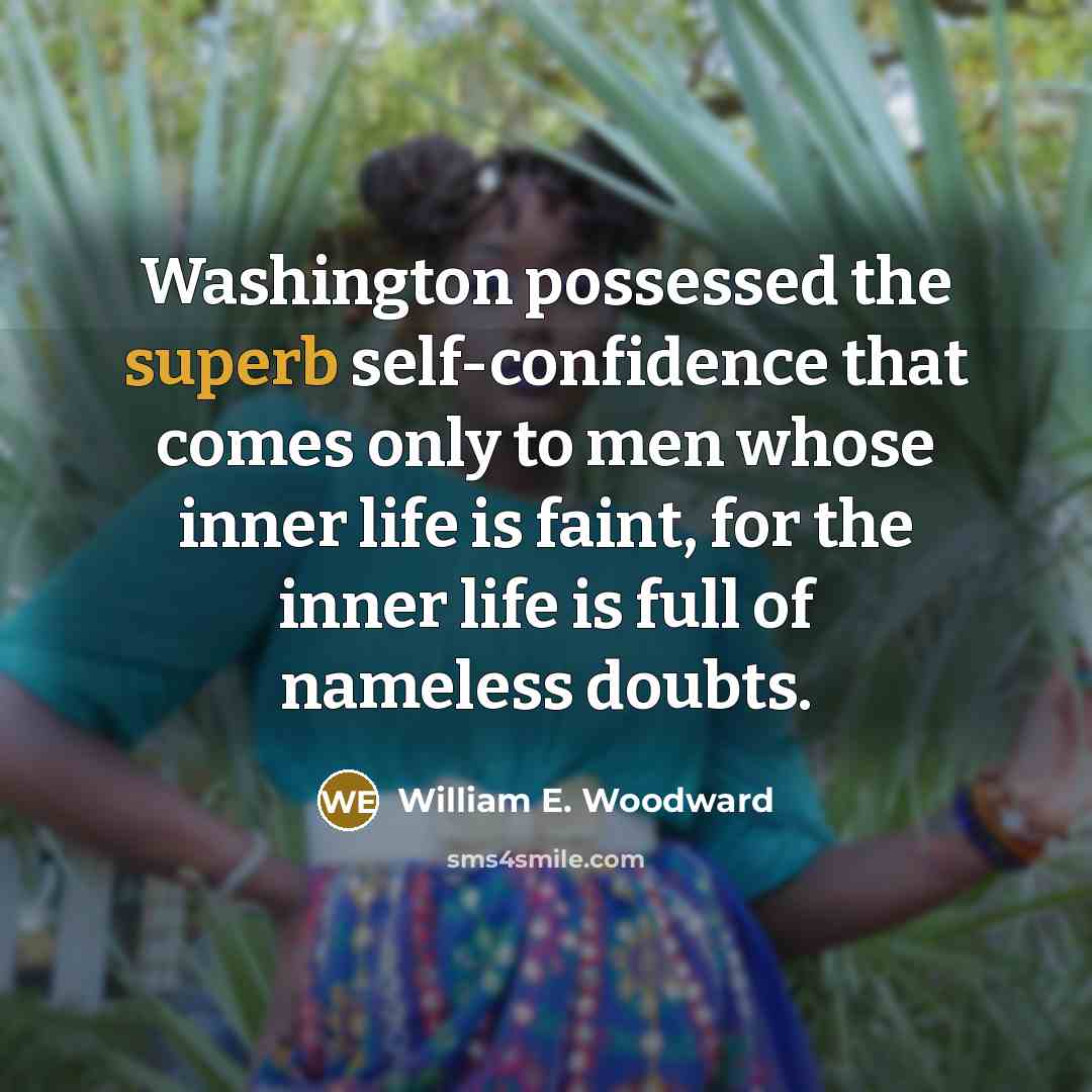 “Washington possessed the superb self-confidence that comes only to men whose inner life is faint, for the inner life is full of nameless doubts.” quote by William E. Woodward