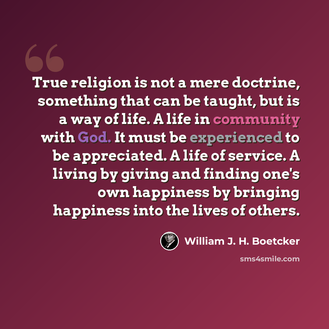 “True religion is not a mere doctrine, something that can be taught, but is a way of life. A life in community with God. It must be experienced to be appreciated. A life of service. A living by giving and finding one's own happiness by bringing happiness into the lives of others.” quote by William J. H. Boetcker