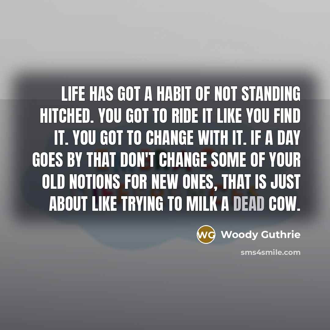 “Life has got a habit of not standing hitched. You got to ride it like you find it. You got to change with it. If a day goes by that don't change some of your old notions for new ones, that is just about like trying to milk a dead cow.” quote by Woody Guthrie